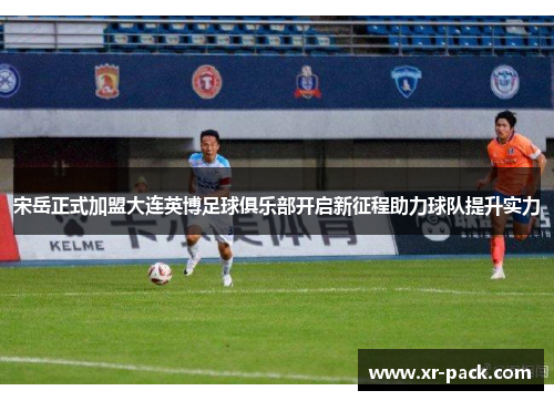 宋岳正式加盟大连英博足球俱乐部开启新征程助力球队提升实力
