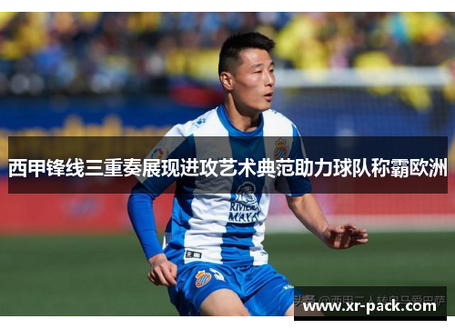 西甲锋线三重奏展现进攻艺术典范助力球队称霸欧洲